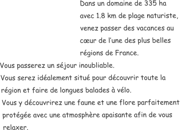 Dans un domaine de 335 ha avec 1.8 km de plage naturiste, venez passer des vacances au cœur de l’une des plus belles régions de France.  Vous passerez un séjour inoubliable. Vous serez idéalement situé pour découvrir toute la région et faire de longues balades à vélo. Vous y découvrirez une faune et une flore parfaitement protégée avec une atmosphère apaisante afin de vous relaxer.